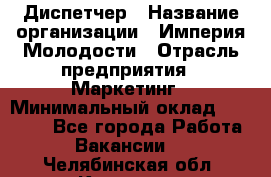 Диспетчер › Название организации ­ Империя Молодости › Отрасль предприятия ­ Маркетинг › Минимальный оклад ­ 15 000 - Все города Работа » Вакансии   . Челябинская обл.,Коркино г.